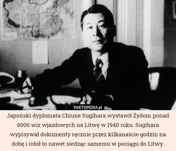 Japoński dyplomata Chiune Sugihara wystawił Żydom ponad 6000 wiz wjazdowych na Litwę w 1940 roku. Sugihara wypisywał dokumenty ręcznie przez kilkanaście godzin na dobę i robił to nawet siedząc samemu w pociągu do Litwy. 