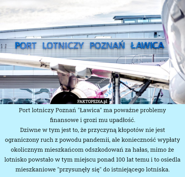 Port lotniczy Poznań "Ławica" ma poważne problemy finansowe i grozi mu upadłość.
Dziwne w tym jest to, że przyczyną kłopotów nie jest ograniczony ruch z powodu pandemii, ale konieczność wypłaty okolicznym mieszkańcom odszkodowań za hałas, mimo że lotnisko powstało w tym miejscu ponad 100 lat temu i to osiedla mieszkaniowe "przysunęły się" do istniejącego lotniska. 