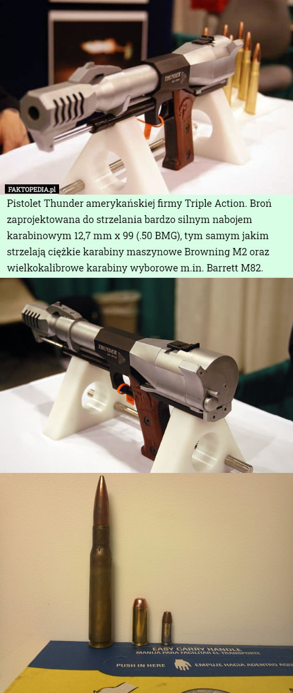 Pistolet Thunder amerykańskiej firmy Triple Action. Broń zaprojektowana do strzelania bardzo silnym nabojem karabinowym 12,7 mm x 99 (.50 BMG), tym samym jakim strzelają ciężkie karabiny maszynowe Browning M2 oraz wielkokalibrowe karabiny wyborowe m.in. Barrett M82. 