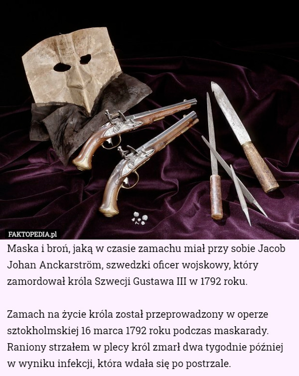 Maska i broń, jaką w czasie zamachu miał przy sobie Jacob Johan Anckarström, szwedzki oficer wojskowy, który zamordował króla Szwecji Gustawa III w 1792 roku.

Zamach na życie króla został przeprowadzony w operze sztokholmskiej 16 marca 1792 roku podczas maskarady. Raniony strzałem w plecy król zmarł dwa tygodnie później w wyniku infekcji, która wdała się po postrzale. 