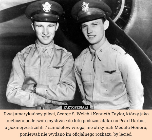 Dwaj amerykańscy piloci, George S. Welch i Kenneth Taylor, którzy jako nieliczni poderwali myśliwce do lotu podczas ataku na Pearl Harbor,
a później zestrzelili 7 samolotów wroga, nie otrzymali Medalu Honoru, ponieważ nie wydano im oficjalnego rozkazu, by lecieć. 