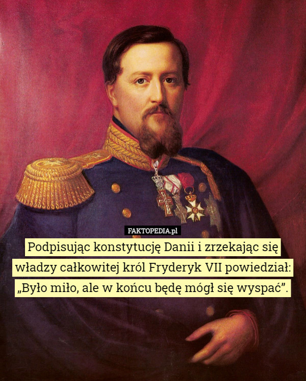 Podpisując konstytucję Danii i zrzekając się władzy całkowitej król Fryderyk VII powiedział: „Było miło, ale w końcu będę mógł się wyspać”. 