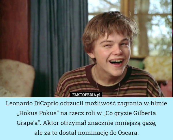 Leonardo DiCaprio odrzucił możliwość zagrania w filmie „Hokus Pokus” na rzecz roli w „Co gryzie Gilberta Grape’a”. Aktor otrzymał znacznie mniejszą gażę,
 ale za to dostał nominację do Oscara. 