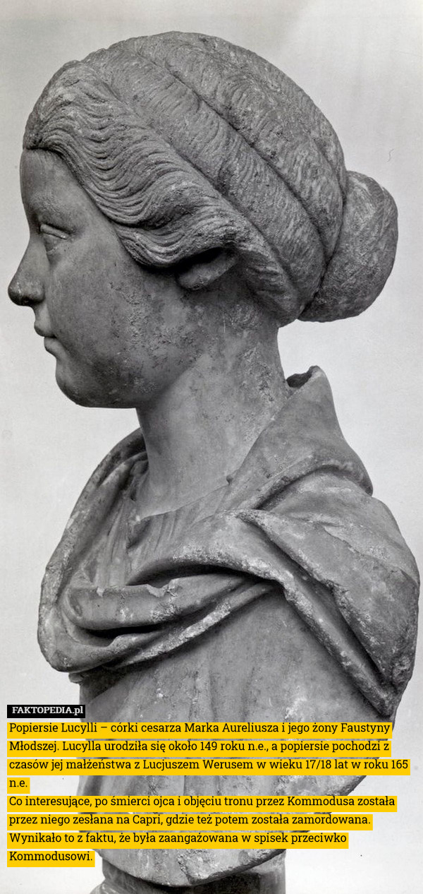 Popiersie Lucylli – córki cesarza Marka Aureliusza i jego żony Faustyny Młodszej. Lucylla urodziła się około 149 roku n.e., a popiersie pochodzi z czasów jej małżeństwa z Lucjuszem Werusem w wieku 17/18 lat w roku 165 n.e.
Co interesujące, po śmierci ojca i objęciu tronu przez Kommodusa została przez niego zesłana na Capri, gdzie też potem została zamordowana. Wynikało to z faktu, że była zaangażowana w spisek przeciwko Kommodusowi. 