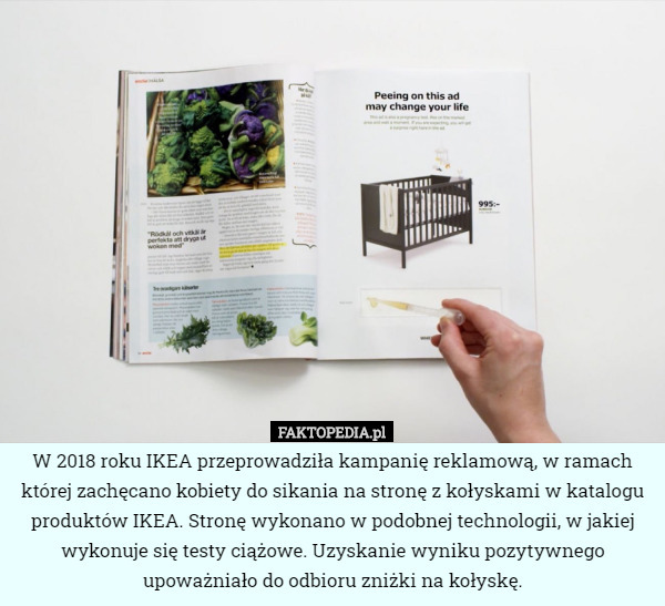 W 2018 roku IKEA przeprowadziła kampanię reklamową, w ramach której zachęcano kobiety do sikania na stronę z kołyskami w katalogu produktów IKEA. Stronę wykonano w podobnej technologii, w jakiej wykonuje się testy ciążowe. Uzyskanie wyniku pozytywnego upoważniało do odbioru zniżki na kołyskę. 