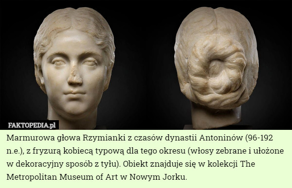 Marmurowa głowa Rzymianki z czasów dynastii Antoninów (96-192 n.e.), z fryzurą kobiecą typową dla tego okresu (włosy zebrane i ułożone w dekoracyjny sposób z tyłu). Obiekt znajduje się w kolekcji The Metropolitan Museum of Art w Nowym Jorku. 
