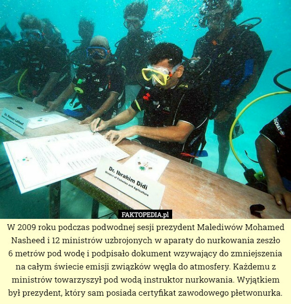 W 2009 roku podczas podwodnej sesji prezydent Malediwów Mohamed Nasheed i 12 ministrów uzbrojonych w aparaty do nurkowania zeszło
 6 metrów pod wodę i podpisało dokument wzywający do zmniejszenia na całym świecie emisji związków węgla do atmosfery. Każdemu z ministrów towarzyszył pod wodą instruktor nurkowania. Wyjątkiem był prezydent, który sam posiada certyfikat zawodowego płetwonurka. 