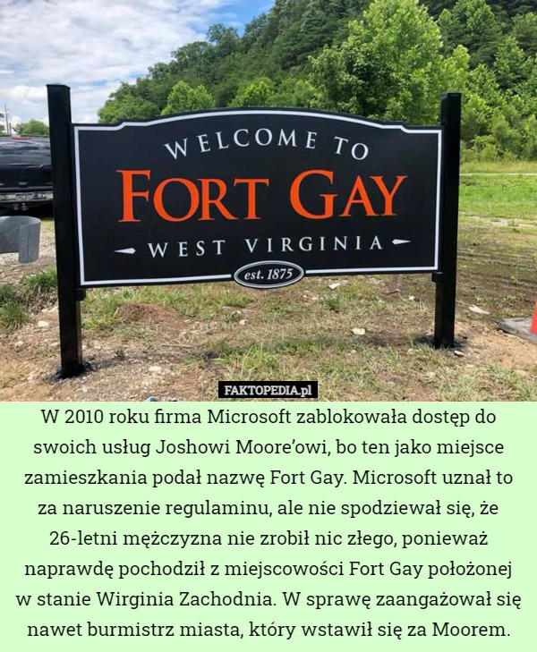 W 2010 roku firma Microsoft zablokowała dostęp do swoich usług Joshowi Moore’owi, bo ten jako miejsce zamieszkania podał nazwę Fort Gay. Microsoft uznał to za naruszenie regulaminu, ale nie spodziewał się, że 26-letni mężczyzna nie zrobił nic złego, ponieważ naprawdę pochodził z miejscowości Fort Gay położonej
w stanie Wirginia Zachodnia. W sprawę zaangażował się nawet burmistrz miasta, który wstawił się za Moorem. 
