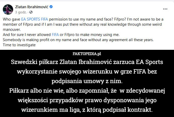 Szwedzki piłkarz Zlatan Ibrahimović zarzuca EA Sports wykorzystanie swojego wizerunku w grze FIFA bez podpisania umowy z nim.
Piłkarz albo nie wie, albo zapomniał, że  w zdecydowanej większości przypadków prawo dysponowania jego wizerunkiem ma liga, z którą podpisał kontrakt. 