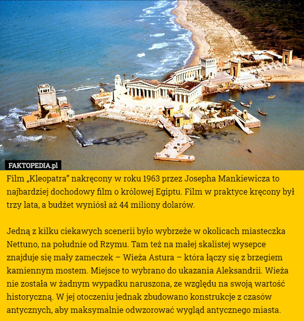 Film „Kleopatra” nakręcony w roku 1963 przez Josepha Mankiewicza to najbardziej dochodowy film o królowej Egiptu. Film w praktyce kręcony był trzy lata, a budżet wyniósł aż 44 miliony dolarów.

Jedną z kilku ciekawych scenerii było wybrzeże w okolicach miasteczka Nettuno, na południe od Rzymu. Tam też na małej skalistej wysepce znajduje się mały zameczek – Wieża Astura – która łączy się z brzegiem kamiennym mostem. Miejsce to wybrano do ukazania Aleksandrii. Wieża nie została w żadnym wypadku naruszona, ze względu na swoją wartość historyczną. W jej otoczeniu jednak zbudowano konstrukcje z czasów antycznych, aby maksymalnie odwzorować wygląd antycznego miasta. 