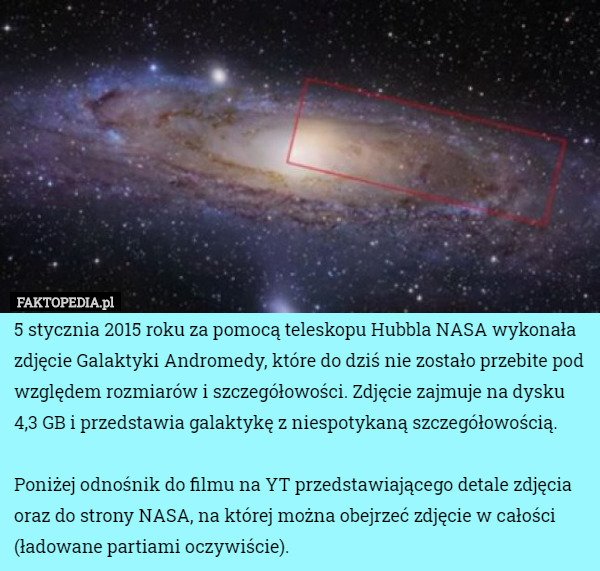 5 stycznia 2015 roku za pomocą teleskopu Hubbla NASA wykonała zdjęcie Galaktyki Andromedy, które do dziś nie zostało przebite pod względem rozmiarów i szczegółowości. Zdjęcie zajmuje na dysku 4,3 GB i przedstawia galaktykę z niespotykaną szczegółowością.

Poniżej odnośnik do filmu na YT przedstawiającego detale zdjęcia oraz do strony NASA, na której można obejrzeć zdjęcie w całości (ładowane partiami oczywiście). 