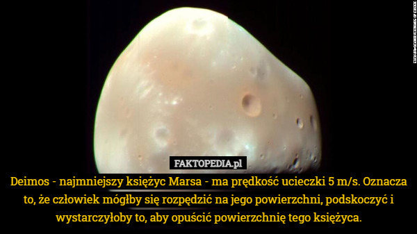 Deimos - najmniejszy księżyc Marsa - ma prędkość ucieczki 5 m/s. Oznacza to, że człowiek mógłby się rozpędzić na jego powierzchni, podskoczyć i wystarczyłoby to, aby opuścić powierzchnię tego księżyca. 
