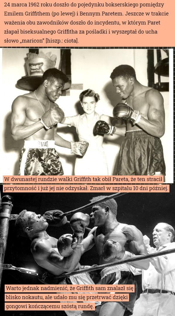 24 marca 1962 roku doszło do pojedynku bokserskiego pomiędzy Emilem Griffithem (po lewej) i Bennym Paretem. Jeszcze w trakcie ważenia obu zawodników doszło do incydentu, w którym Paret złapał biseksualnego Griffitha za pośladki i wyszeptał do ucha słowo „maricon” [hiszp.: ciota]. W dwunastej rundzie walki Griffith tak obił Pareta, że ten stracił przytomność i już jej nie odzyskał. Zmarł w szpitalu 10 dni później. Warto jednak nadmienić, że Griffith sam znalazł się blisko nokautu, ale udało mu się przetrwać dzięki gongowi kończącemu szóstą rundę. 