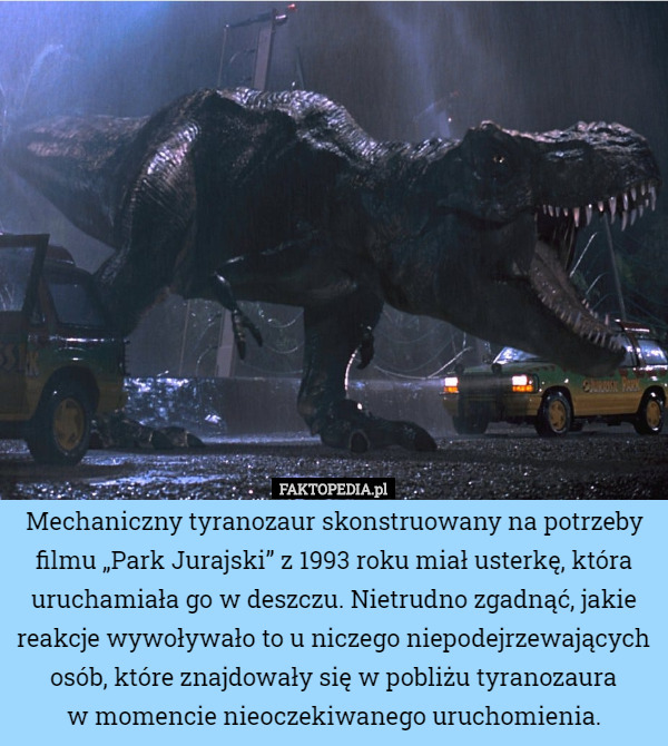 Mechaniczny tyranozaur skonstruowany na potrzeby filmu „Park Jurajski” z 1993 roku miał usterkę, która uruchamiała go w deszczu. Nietrudno zgadnąć, jakie reakcje wywoływało to u niczego niepodejrzewających osób, które znajdowały się w pobliżu tyranozaura
w momencie nieoczekiwanego uruchomienia. 