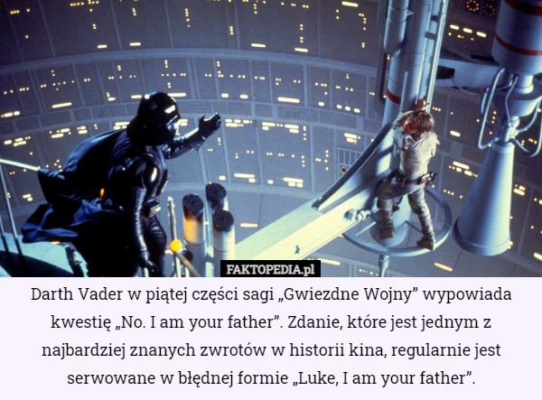 Darth Vader w piątej części sagi „Gwiezdne Wojny” wypowiada kwestię „No. I am your father”. Zdanie, które jest jednym z najbardziej znanych zwrotów w historii kina, regularnie jest serwowane w błędnej formie „Luke, I am your father”. 