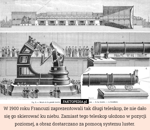 W 1900 roku Francuzi zaprezentowali tak długi teleskop, że nie dało się go skierować ku niebu. Zamiast tego teleskop ułożono w pozycji poziomej, a obraz dostarczano za pomocą systemu luster. 