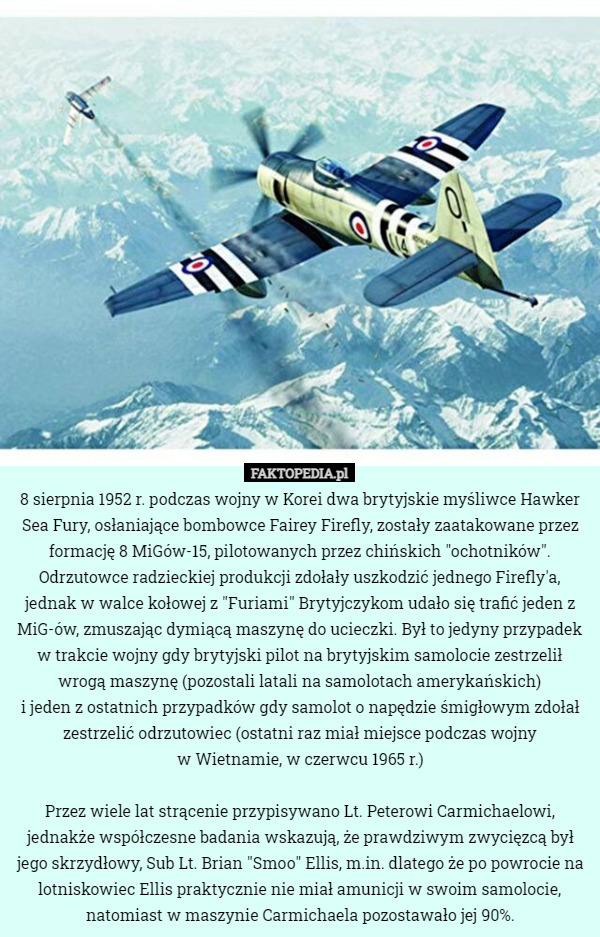 8 sierpnia 1952 r. podczas wojny w Korei dwa brytyjskie myśliwce Hawker Sea Fury, osłaniające bombowce Fairey Firefly, zostały zaatakowane przez formację 8 MiGów-15, pilotowanych przez chińskich "ochotników". Odrzutowce radzieckiej produkcji zdołały uszkodzić jednego Firefly'a, jednak w walce kołowej z "Furiami" Brytyjczykom udało się trafić jeden z MiG-ów, zmuszając dymiącą maszynę do ucieczki. Był to jedyny przypadek w trakcie wojny gdy brytyjski pilot na brytyjskim samolocie zestrzelił wrogą maszynę (pozostali latali na samolotach amerykańskich)
 i jeden z ostatnich przypadków gdy samolot o napędzie śmigłowym zdołał zestrzelić odrzutowiec (ostatni raz miał miejsce podczas wojny
 w Wietnamie, w czerwcu 1965 r.)

Przez wiele lat strącenie przypisywano Lt. Peterowi Carmichaelowi, jednakże współczesne badania wskazują, że prawdziwym zwycięzcą był jego skrzydłowy, Sub Lt. Brian "Smoo" Ellis, m.in. dlatego że po powrocie na lotniskowiec Ellis praktycznie nie miał amunicji w swoim samolocie, natomiast w maszynie Carmichaela pozostawało jej 90%. 