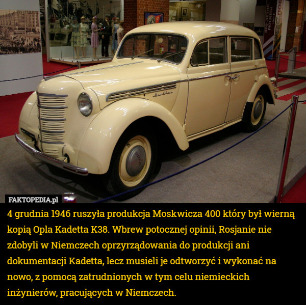 4 grudnia 1946 ruszyła produkcja Moskwicza 400 który był wierną kopią Opla Kadetta K38. Wbrew potocznej opinii, Rosjanie nie zdobyli w Niemczech oprzyrządowania do produkcji ani dokumentacji Kadetta, lecz musieli je odtworzyć i wykonać na nowo, z pomocą zatrudnionych w tym celu niemieckich inżynierów, pracujących w Niemczech. 