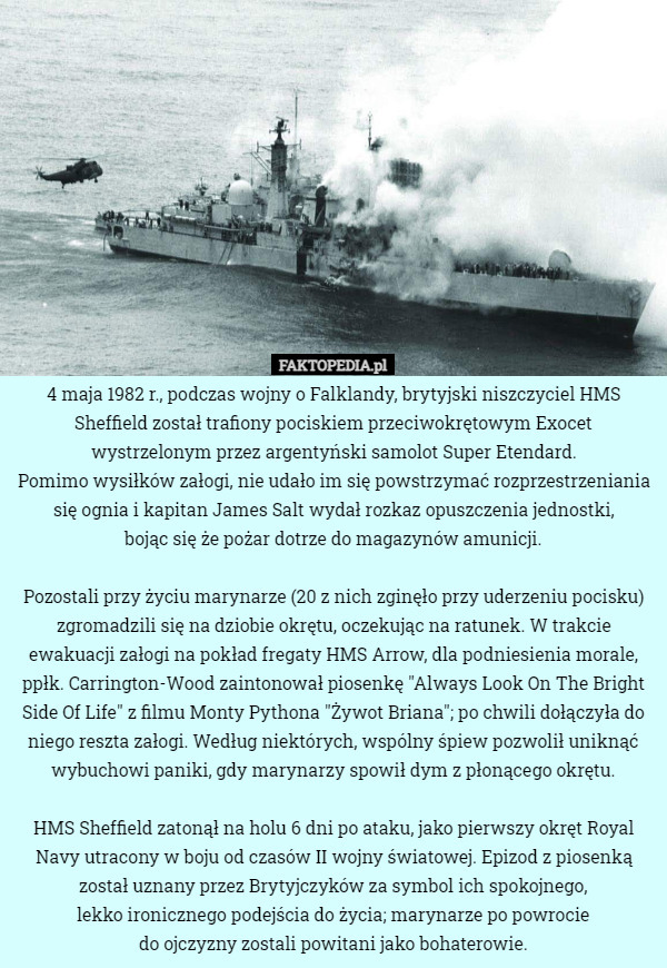 4 maja 1982 r., podczas wojny o Falklandy, brytyjski niszczyciel HMS Sheffield został trafiony pociskiem przeciwokrętowym Exocet wystrzelonym przez argentyński samolot Super Etendard.
 Pomimo wysiłków załogi, nie udało im się powstrzymać rozprzestrzeniania się ognia i kapitan James Salt wydał rozkaz opuszczenia jednostki,
 bojąc się że pożar dotrze do magazynów amunicji.

Pozostali przy życiu marynarze (20 z nich zginęło przy uderzeniu pocisku) zgromadzili się na dziobie okrętu, oczekując na ratunek. W trakcie ewakuacji załogi na pokład fregaty HMS Arrow, dla podniesienia morale, ppłk. Carrington-Wood zaintonował piosenkę "Always Look On The Bright Side Of Life" z filmu Monty Pythona "Żywot Briana"; po chwili dołączyła do niego reszta załogi. Według niektórych, wspólny śpiew pozwolił uniknąć wybuchowi paniki, gdy marynarzy spowił dym z płonącego okrętu.

HMS Sheffield zatonął na holu 6 dni po ataku, jako pierwszy okręt Royal Navy utracony w boju od czasów II wojny światowej. Epizod z piosenką został uznany przez Brytyjczyków za symbol ich spokojnego,
 lekko ironicznego podejścia do życia; marynarze po powrocie
 do ojczyzny zostali powitani jako bohaterowie. 