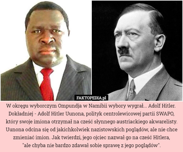 W okręgu wyborczym Ompundja w Namibii wybory wygrał... Adolf Hitler. 
Dokładniej - Adolf Hitler Uunona, polityk centrolewicowej partii SWAPO, który swoje imiona otrzymał na cześć słynnego austriackiego akwarelisty.
Uunona odcina się od jakichkolwiek nazistowskich poglądów, ale nie chce zmieniać imion. Jak twierdzi, jego ojciec nazwał go na cześć Hitlera,
 "ale chyba nie bardzo zdawał sobie sprawę z jego poglądów". 
