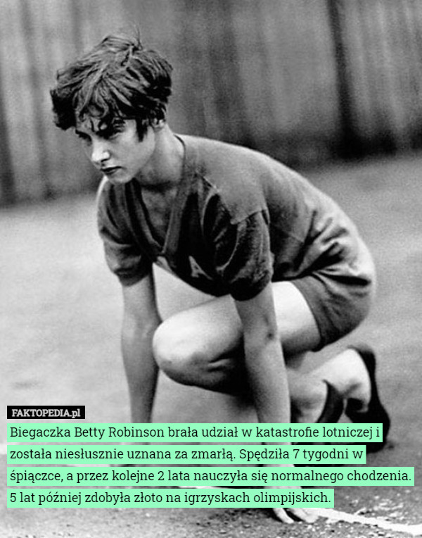 Biegaczka Betty Robinson brała udział w katastrofie lotniczej i została niesłusznie uznana za zmarłą. Spędziła 7 tygodni w śpiączce, a przez kolejne 2 lata nauczyła się normalnego chodzenia. 5 lat później zdobyła złoto na igrzyskach olimpijskich. 