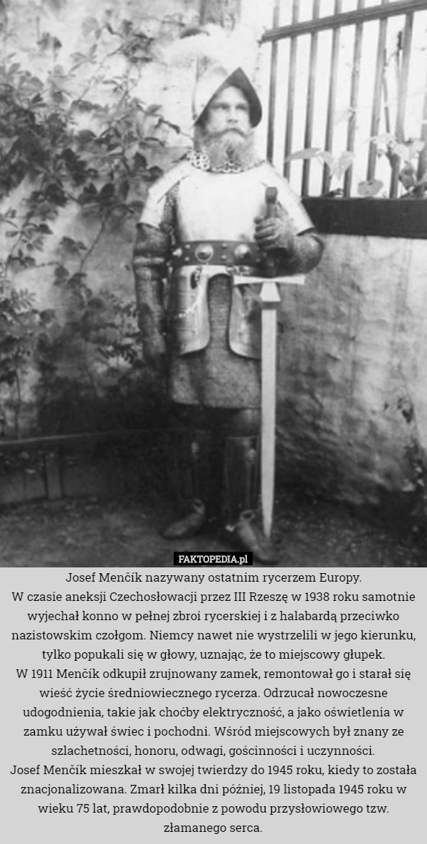 Josef Menčík nazywany ostatnim rycerzem Europy.
W czasie aneksji Czechosłowacji przez III Rzeszę w 1938 roku samotnie wyjechał konno w pełnej zbroi rycerskiej i z halabardą przeciwko nazistowskim czołgom. Niemcy nawet nie wystrzelili w jego kierunku, tylko popukali się w głowy, uznając, że to miejscowy głupek.
W 1911 Menčík odkupił zrujnowany zamek, remontował go i starał się wieść życie średniowiecznego rycerza. Odrzucał nowoczesne udogodnienia, takie jak choćby elektryczność, a jako oświetlenia w zamku używał świec i pochodni. Wśród miejscowych był znany ze szlachetności, honoru, odwagi, gościnności i uczynności.
Josef Menčík mieszkał w swojej twierdzy do 1945 roku, kiedy to została znacjonalizowana. Zmarł kilka dni później, 19 listopada 1945 roku w wieku 75 lat, prawdopodobnie z powodu przysłowiowego tzw. złamanego serca. 