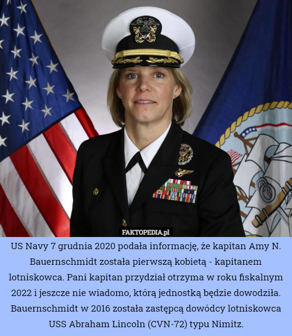 US Navy 7 grudnia 2020 podała informację, że kapitan Amy N. Bauernschmidt została pierwszą kobietą - kapitanem lotniskowca. Pani kapitan przydział otrzyma w roku fiskalnym 2022 i jeszcze nie wiadomo, którą jednostką będzie dowodziła.
Bauernschmidt w 2016 została zastępcą dowódcy lotniskowca USS Abraham Lincoln (CVN-72) typu Nimitz. 