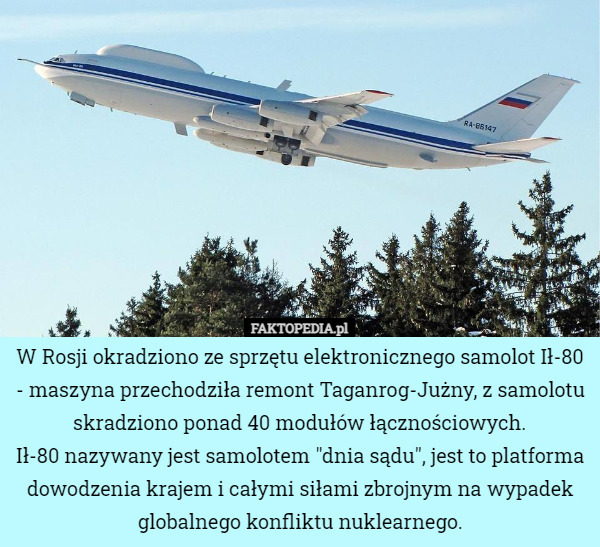 W Rosji okradziono ze sprzętu elektronicznego samolot Ił-80 - maszyna przechodziła remont Taganrog-Jużny, z samolotu skradziono ponad 40 modułów łącznościowych.
Ił-80 nazywany jest samolotem "dnia sądu", jest to platforma dowodzenia krajem i całymi siłami zbrojnym na wypadek globalnego konfliktu nuklearnego. 