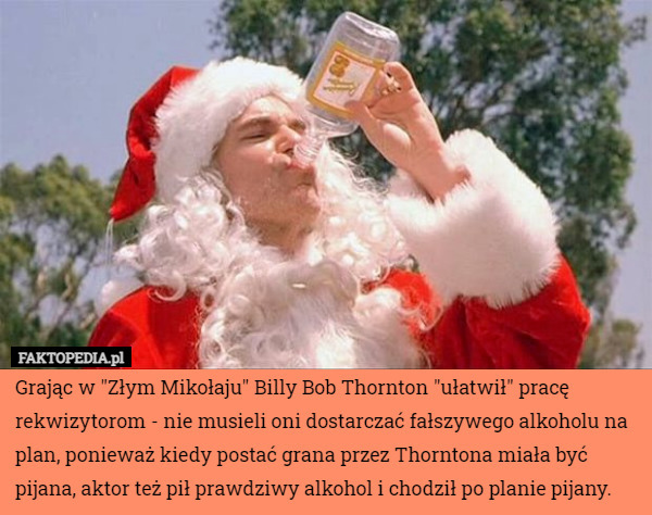Grając w "Złym Mikołaju" Billy Bob Thornton "ułatwił" pracę rekwizytorom - nie musieli oni dostarczać fałszywego alkoholu na plan, ponieważ kiedy postać grana przez Thorntona miała być pijana, aktor też pił prawdziwy alkohol i chodził po planie pijany. 