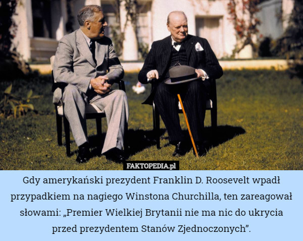 Gdy amerykański prezydent Franklin D. Roosevelt wpadł przypadkiem na nagiego Winstona Churchilla, ten zareagował słowami: „Premier Wielkiej Brytanii nie ma nic do ukrycia przed prezydentem Stanów Zjednoczonych”. 