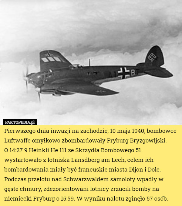 Pierwszego dnia inwazji na zachodzie, 10 maja 1940, bombowce Luftwaffe omyłkowo zbombardowały Fryburg Bryzgowijski.
 O 14:27 9 Heinkli He 111 ze Skrzydła Bombowego 51 wystartowało z lotniska Lansdberg am Lech, celem ich bombardowania miały być francuskie miasta Dijon i Dole. Podczas przelotu nad Schwarzwaldem samoloty wpadły w gęste chmury, zdezorientowani lotnicy zrzucili bomby na niemiecki Fryburg o 15:59. W wyniku nalotu zginęło 57 osób. 