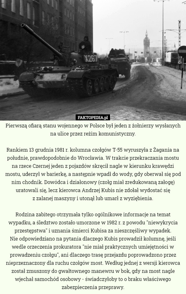 Pierwszą ofiarą stanu wojennego w Polsce był jeden z żołnierzy wysłanych na ulice przez reżim komunistyczny.

Rankiem 13 grudnia 1981 r. kolumna czołgów T-55 wyruszyła z Żagania na południe, prawdopodobnie do Wrocławia. W trakcie przekraczania mostu na rzece Czernej jeden z pojazdów skręcił nagle w kierunku krawędzi mostu, uderzył w barierkę, a następnie wpadł do wody, gdy oberwał się pod nim chodnik. Dowódca i działonowy (czołg miał zredukowaną załogę) uratowali się, lecz kierowca Andrzej Kubis nie zdołał wydostać się
 z zalanej maszyny i utonął lub umarł z wyziębienia.

Rodzina zabitego otrzymała tylko ogólnikowe informacje na temat wypadku, a śledztwo zostało umorzone w 1982 r. z powodu "niewykrycia przestępstwa" i uznania śmierci Kubisa za nieszczęśliwy wypadek.
 Nie odpowiedziano na pytania dlaczego Kubis prowadził kolumnę, jeśli wedle orzeczenia prokuratora "nie miał praktycznych umiejętności w prowadzeniu czołgu", ani dlaczego trasę przejazdu poprowadzono przez nieprzeznaczony dla ruchu czołgów most. Według jednej z wersji kierowca został zmuszony do gwałtownego manewru w bok, gdy na most nagle wjechał samochód osobowy - świadczyłoby to o braku właściwego zabezpieczenia przeprawy. 