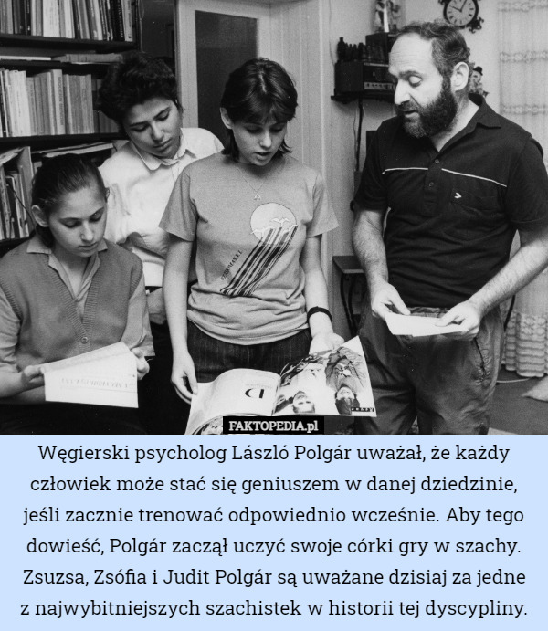 Węgierski psycholog László Polgár uważał, że każdy człowiek może stać się geniuszem w danej dziedzinie, jeśli zacznie trenować odpowiednio wcześnie. Aby tego dowieść, Polgár zaczął uczyć swoje córki gry w szachy. Zsuzsa, Zsófia i Judit Polgár są uważane dzisiaj za jedne
z najwybitniejszych szachistek w historii tej dyscypliny. 