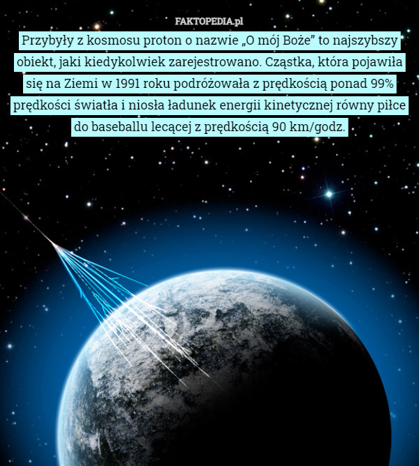 Przybyły z kosmosu proton o nazwie „O mój Boże” to najszybszy obiekt, jaki kiedykolwiek zarejestrowano. Cząstka, która pojawiła się na Ziemi w 1991 roku podróżowała z prędkością ponad 99% prędkości światła i niosła ładunek energii kinetycznej równy piłce do baseballu lecącej z prędkością 90 km/godz. 