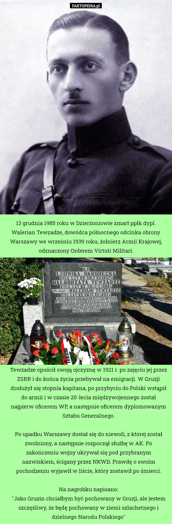 13 grudnia 1985 roku w Dzierżoniowie zmarł ppłk dypl. Walerian Tewzadze, dowódca północnego odcinka obrony Warszawy we wrześniu 1939 roku, żołnierz Armii Krajowej, odznaczony Orderem Virtuti Militari. Tewzadze opuścił swoją ojczyznę w 1921 r. po zajęciu jej przez ZSRR i do końca życia przebywał na emigracji. W Gruzji dosłużył się stopnia kapitana, po przybyciu do Polski wstąpił do armii i w czasie 20-lecia międzywojennego został najpierw oficerem WP, a następnie oficerem dyplomowanym Sztabu Generalnego.

Po upadku Warszawy dostał się do niewoli, z której został zwolniony, a następnie rozpoczął służbę w AK. Po zakończeniu wojny ukrywał się pod przybranym nazwiskiem, ścigany przez NKWD. Prawdę o swoim pochodzeniu wyjawił w liście, który zostawił po śmierci.

Na nagrobku napisano:
"Jako Gruzin chciałbym być pochowany w Gruzji, ale jestem szczęśliwy, że będę pochowany w ziemi szlachetnego i dzielnego Narodu Polskiego" 