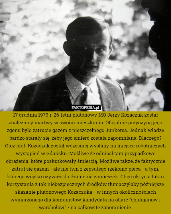 17 grudnia 1970 r. 26-letni plutonowy MO Jerzy Kozaczuk został znaleziony martwy w swoim mieszkaniu. Oficjalnie przyczyną jego zgonu było zatrucie gazem z nieszczelnego Junkersa. Jednak władze bardzo starały się, żeby jego śmierć została zapomniana. Dlaczego?
Otóż plut. Kozaczuk został wcześniej wysłany na miejsce robotniczych wystąpień w Gdańsku. Możliwe że odniósł tam przypadkowe obrażenia, które poskutkowały śmiercią. Możliwe także, że faktycznie zatruł się gazem - ale nie tym z zepsutego rzekomo pieca - a tym, którego wojsko używało do tłumienia zamieszek. Chęć ukrycia faktu korzystania z tak niebezpiecznych środków tłumaczyłaby późniejsze skazanie plutonowego Kozaczuka - w innych okolicznościach wymarzonego dla komunistów kandydata na ofiarę "chuliganów i warchołów" - na całkowite zapomnienie. 