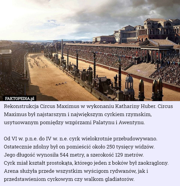 Rekonstrukcja Circus Maximus w wykonaniu Kathariny Huber. Circus Maximus był najstarszym i największym cyrkiem rzymskim, usytuowanym pomiędzy wzgórzami Palatynu i Awentynu.

Od VI w. p.n.e. do IV w. n.e. cyrk wielokrotnie przebudowywano. Ostatecznie zdolny był on pomieścić około 250 tysięcy widzów.
 Jego długość wynosiła 544 metry, a szerokość 129 metrów.
 Cyrk miał kształt prostokąta, którego jeden z boków był zaokrąglony. Arena służyła przede wszystkim wyścigom rydwanów, jak i przedstawieniom cyrkowym czy walkom gladiatorów. 
