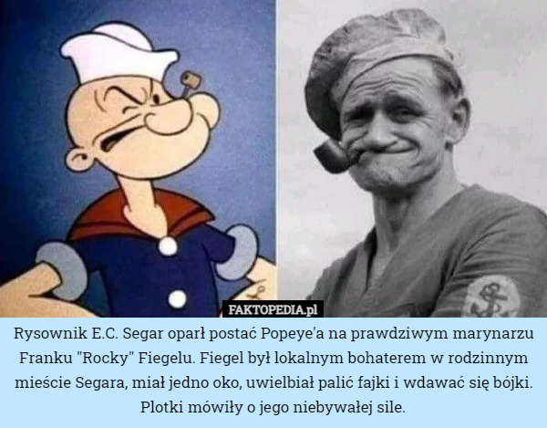 Rysownik E.C. Segar oparł postać Popeye'a na prawdziwym marynarzu Franku "Rocky" Fiegelu. Fiegel był lokalnym bohaterem w rodzinnym mieście Segara, miał jedno oko, uwielbiał palić fajki i wdawać się bójki. Plotki mówiły o jego niebywałej sile. 