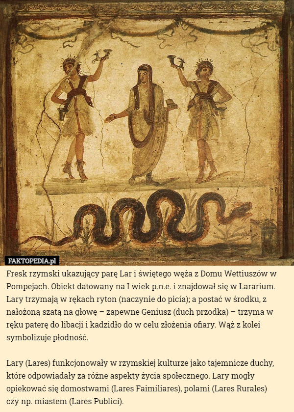 Fresk rzymski ukazujący parę Lar i świętego węża z Domu Wettiuszów w Pompejach. Obiekt datowany na I wiek p.n.e. i znajdował się w Lararium. 
Lary trzymają w rękach ryton (naczynie do picia); a postać w środku, z nałożoną szatą na głowę – zapewne Geniusz (duch przodka) – trzyma w ręku paterę do libacji i kadzidło do w celu złożenia ofiary. Wąż z kolei symbolizuje płodność.

Lary (Lares) funkcjonowały w rzymskiej kulturze jako tajemnicze duchy, które odpowiadały za różne aspekty życia społecznego. Lary mogły opiekować się domostwami (Lares Faimiliares), polami (Lares Rurales)
 czy np. miastem (Lares Publici). 