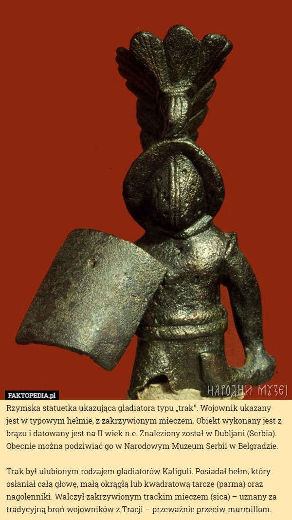 Rzymska statuetka ukazująca gladiatora typu „trak”. Wojownik ukazany jest w typowym hełmie, z zakrzywionym mieczem. Obiekt wykonany jest z brązu i datowany jest na II wiek n.e. Znaleziony został w Dubljani (Serbia). Obecnie można podziwiać go w Narodowym Muzeum Serbii w Belgradzie.

Trak był ulubionym rodzajem gladiatorów Kaliguli. Posiadał hełm, który osłaniał całą głowę, małą okrągłą lub kwadratową tarczę (parma) oraz nagolenniki. Walczył zakrzywionym trackim mieczem (sica) – uznany za tradycyjną broń wojowników z Tracji – przeważnie przeciw murmillom. 