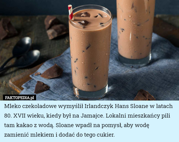 Mleko czekoladowe wymyślił Irlandczyk Hans Sloane w latach 80. XVII wieku, kiedy był na Jamajce. Lokalni mieszkańcy pili tam kakao z wodą. Sloane wpadł na pomysł, aby wodę zamienić mlekiem i dodać do tego cukier. 