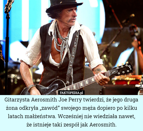 Gitarzysta Aerosmith Joe Perry twierdzi, że jego druga żona odkryła „zawód” swojego męża dopiero po kilku latach małżeństwa. Wcześniej nie wiedziała nawet,
że istnieje taki zespół jak Aerosmith. 