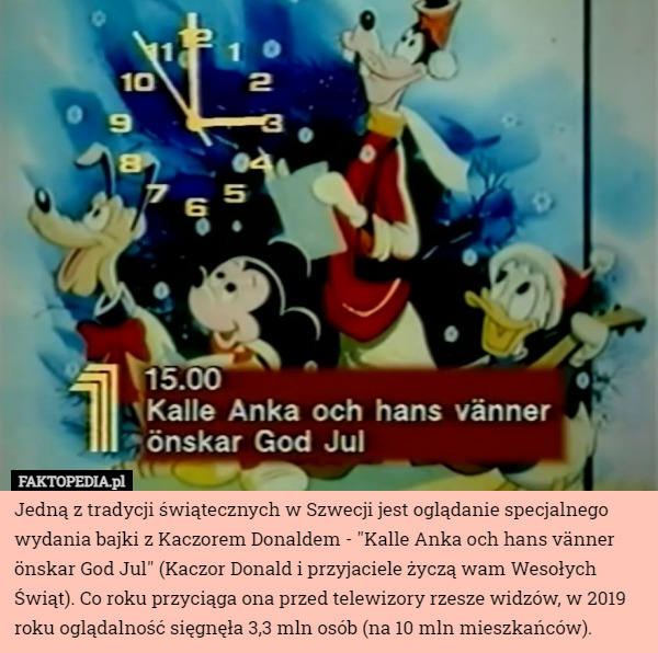 Jedną z tradycji świątecznych w Szwecji jest oglądanie specjalnego wydania bajki z Kaczorem Donaldem - "Kalle Anka och hans vänner önskar God Jul" (Kaczor Donald i przyjaciele życzą wam Wesołych Świąt). Co roku przyciąga ona przed telewizory rzesze widzów, w 2019 roku oglądalność sięgnęła 3,3 mln osób (na 10 mln mieszkańców). 