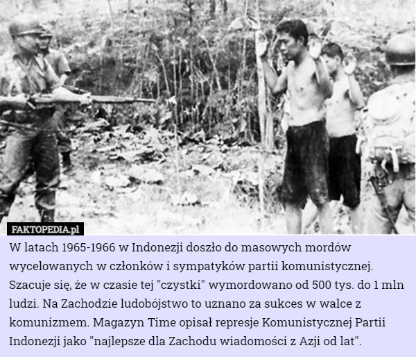 W latach 1965-1966 w Indonezji doszło do masowych mordów wycelowanych w członków i sympatyków partii komunistycznej. Szacuje się, że w czasie tej "czystki" wymordowano od 500 tys. do 1 mln ludzi. Na Zachodzie ludobójstwo to uznano za sukces w walce z komunizmem. Magazyn Time opisał represje Komunistycznej Partii Indonezji jako "najlepsze dla Zachodu wiadomości z Azji od lat". 