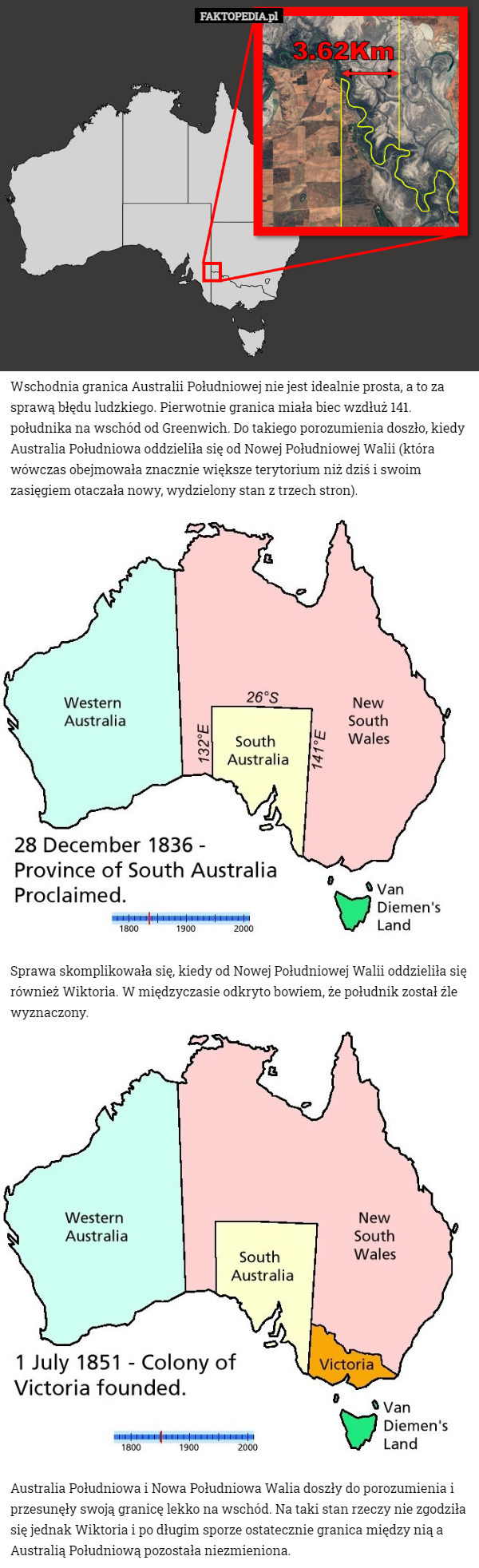 Wschodnia granica Australii Południowej nie jest idealnie prosta, a to za sprawą błędu ludzkiego. Pierwotnie granica miała biec wzdłuż 141. południka na wschód od Greenwich. Do takiego porozumienia doszło, kiedy Australia Południowa oddzieliła się od Nowej Południowej Walii (która wówczas obejmowała znacznie większe terytorium niż dziś i swoim zasięgiem otaczała nowy, wydzielony stan z trzech stron). Sprawa skomplikowała się, kiedy od Nowej Południowej Walii oddzieliła się również Wiktoria. W międzyczasie odkryto bowiem, że południk został źle wyznaczony. Australia Południowa i Nowa Południowa Walia doszły do porozumienia i przesunęły swoją granicę lekko na wschód. Na taki stan rzeczy nie zgodziła się jednak Wiktoria i po długim sporze ostatecznie granica między nią a Australią Południową pozostała niezmieniona. 