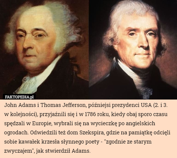 John Adams i Thomas Jefferson, późniejsi prezydenci USA (2. i 3. w kolejności), przyjaźnili się i w 1786 roku, kiedy obaj sporo czasu spędzali w Europie, wybrali się na wycieczkę po angielskich ogrodach. Odwiedzili też dom Szekspira, gdzie na pamiątkę odcięli sobie kawałek krzesła słynnego poety - "zgodnie ze starym zwyczajem", jak stwierdził Adams. 