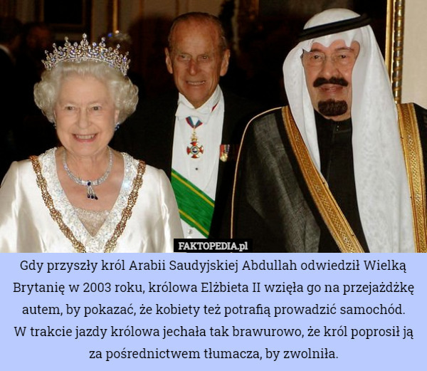 Gdy przyszły król Arabii Saudyjskiej Abdullah odwiedził Wielką Brytanię w 2003 roku, królowa Elżbieta II wzięła go na przejażdżkę autem, by pokazać, że kobiety też potrafią prowadzić samochód.
W trakcie jazdy królowa jechała tak brawurowo, że król poprosił ją za pośrednictwem tłumacza, by zwolniła. 