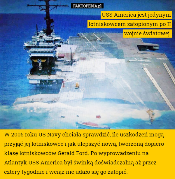 USS America jest jedynym lotniskowcem zatopionym po II wojnie światowej. W 2005 roku US Navy chciała sprawdzić, ile uszkodzeń mogą przyjąć jej lotniskowce i jak ulepszyć nową, tworzoną dopiero klasę lotniskowców Gerald Ford. Po wyprowadzeniu na Atlantyk USS America był świnką doświadczalną aż przez cztery tygodnie i wciąż nie udało się go zatopić. 