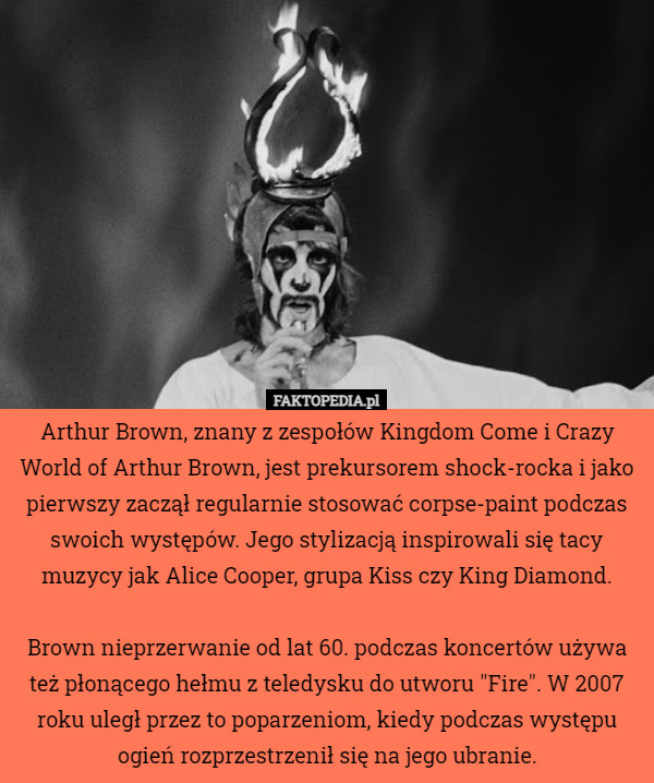 Arthur Brown, znany z zespołów Kingdom Come i Crazy World of Arthur Brown, jest prekursorem shock-rocka i jako pierwszy zaczął regularnie stosować corpse-paint podczas swoich występów. Jego stylizacją inspirowali się tacy muzycy jak Alice Cooper, grupa Kiss czy King Diamond.

Brown nieprzerwanie od lat 60. podczas koncertów używa też płonącego hełmu z teledysku do utworu "Fire". W 2007 roku uległ przez to poparzeniom, kiedy podczas występu ogień rozprzestrzenił się na jego ubranie. 