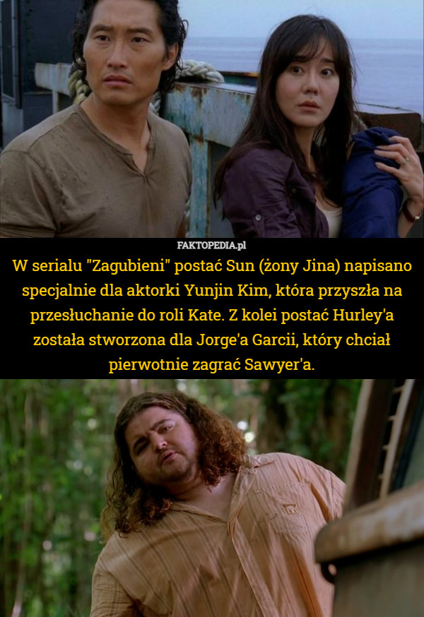 W serialu "Zagubieni" postać Sun (żony Jina) napisano specjalnie dla aktorki Yunjin Kim, która przyszła na przesłuchanie do roli Kate. Z kolei postać Hurley'a została stworzona dla Jorge'a Garcii, który chciał pierwotnie zagrać Sawyer'a. 
